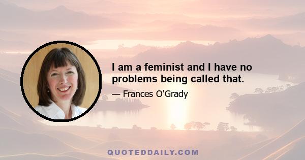 I am a feminist and I have no problems being called that.