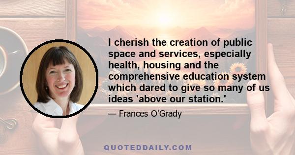 I cherish the creation of public space and services, especially health, housing and the comprehensive education system which dared to give so many of us ideas 'above our station.'