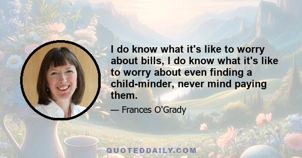I do know what it's like to worry about bills, I do know what it's like to worry about even finding a child-minder, never mind paying them.