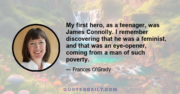 My first hero, as a teenager, was James Connolly. I remember discovering that he was a feminist, and that was an eye-opener, coming from a man of such poverty.