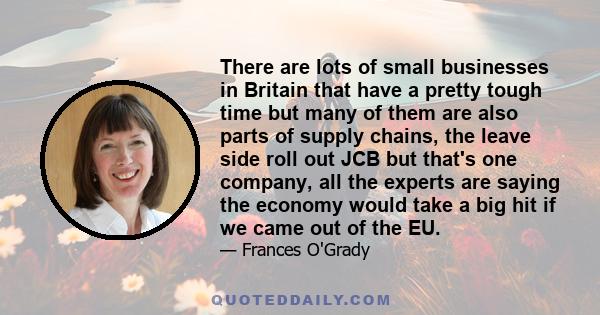 There are lots of small businesses in Britain that have a pretty tough time but many of them are also parts of supply chains, the leave side roll out JCB but that's one company, all the experts are saying the economy