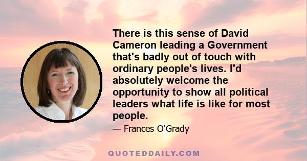 There is this sense of David Cameron leading a Government that's badly out of touch with ordinary people's lives. I'd absolutely welcome the opportunity to show all political leaders what life is like for most people.