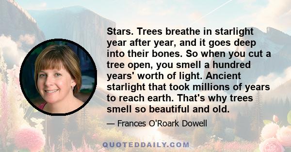 Stars. Trees breathe in starlight year after year, and it goes deep into their bones. So when you cut a tree open, you smell a hundred years' worth of light. Ancient starlight that took millions of years to reach earth. 