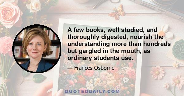 A few books, well studied, and thoroughly digested, nourish the understanding more than hundreds but gargled in the mouth, as ordinary students use.