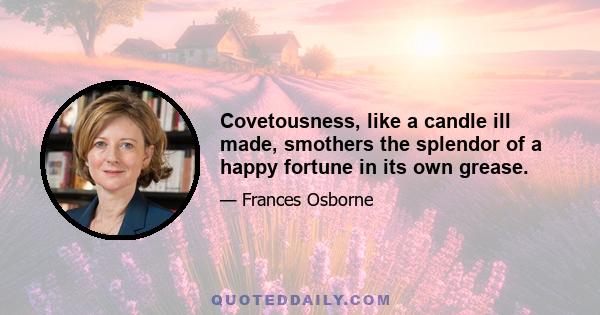 Covetousness, like a candle ill made, smothers the splendor of a happy fortune in its own grease.