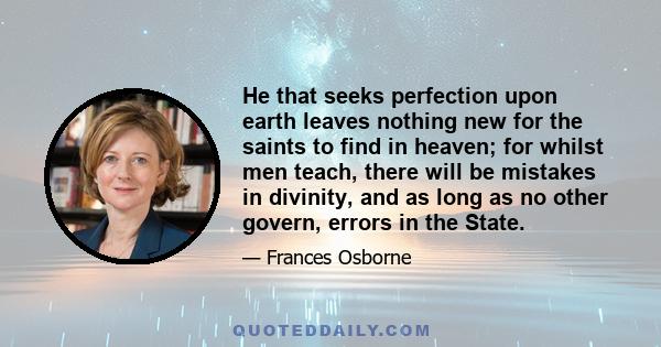 He that seeks perfection upon earth leaves nothing new for the saints to find in heaven; for whilst men teach, there will be mistakes in divinity, and as long as no other govern, errors in the State.