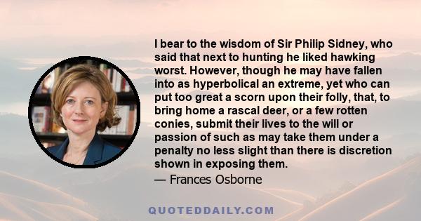 I bear to the wisdom of Sir Philip Sidney, who said that next to hunting he liked hawking worst. However, though he may have fallen into as hyperbolical an extreme, yet who can put too great a scorn upon their folly,