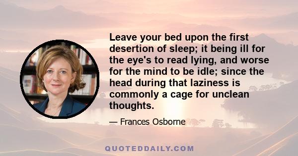 Leave your bed upon the first desertion of sleep; it being ill for the eye's to read lying, and worse for the mind to be idle; since the head during that laziness is commonly a cage for unclean thoughts.