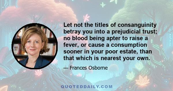 Let not the titles of consanguinity betray you into a prejudicial trust; no blood being apter to raise a fever, or cause a consumption sooner in your poor estate, than that which is nearest your own.