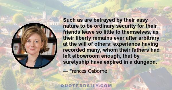 Such as are betrayed by their easy nature to be ordinary security for their friends leave so little to themselves, as their liberty remains ever after arbitrary at the will of others; experience having recorded many,