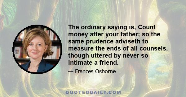 The ordinary saying is, Count money after your father; so the same prudence adviseth to measure the ends of all counsels, though uttered by never so intimate a friend.