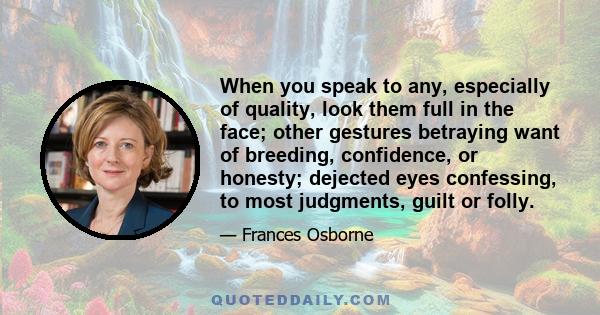 When you speak to any, especially of quality, look them full in the face; other gestures betraying want of breeding, confidence, or honesty; dejected eyes confessing, to most judgments, guilt or folly.