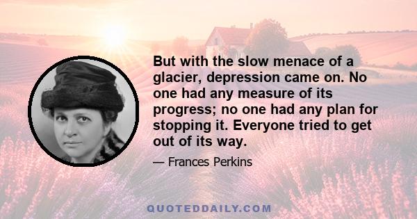 But with the slow menace of a glacier, depression came on. No one had any measure of its progress; no one had any plan for stopping it. Everyone tried to get out of its way.