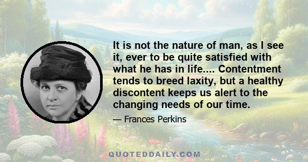 It is not the nature of man, as I see it, ever to be quite satisfied with what he has in life.... Contentment tends to breed laxity, but a healthy discontent keeps us alert to the changing needs of our time.