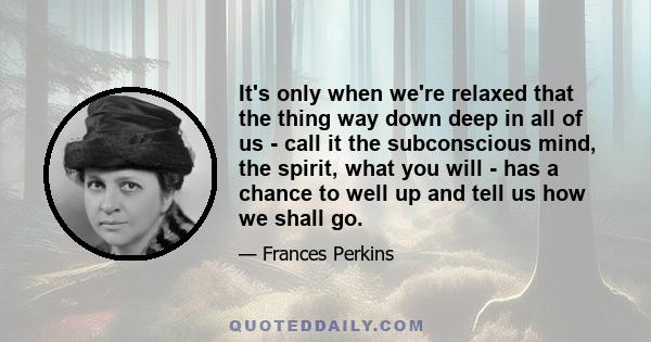 It's only when we're relaxed that the thing way down deep in all of us - call it the subconscious mind, the spirit, what you will - has a chance to well up and tell us how we shall go.