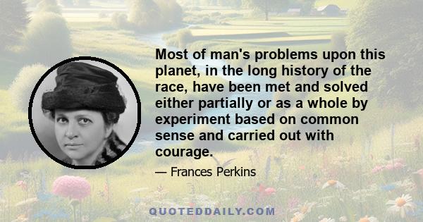 Most of man's problems upon this planet, in the long history of the race, have been met and solved either partially or as a whole by experiment based on common sense and carried out with courage.