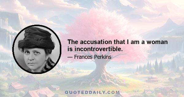 The accusation that I am a woman is incontrovertible.