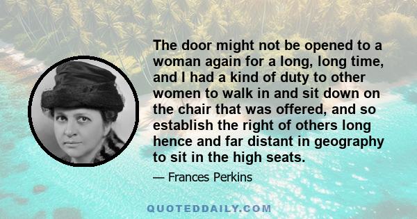 The door might not be opened to a woman again for a long, long time, and I had a kind of duty to other women to walk in and sit down on the chair that was offered, and so establish the right of others long hence and far 