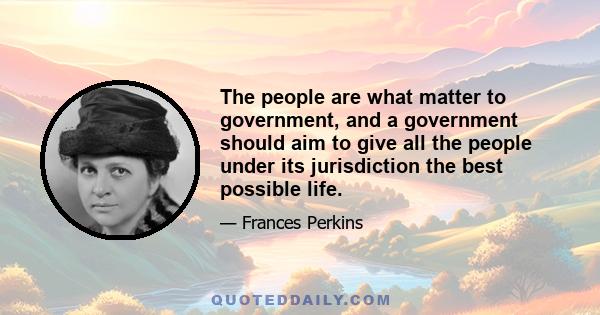 The people are what matter to government, and a government should aim to give all the people under its jurisdiction the best possible life.