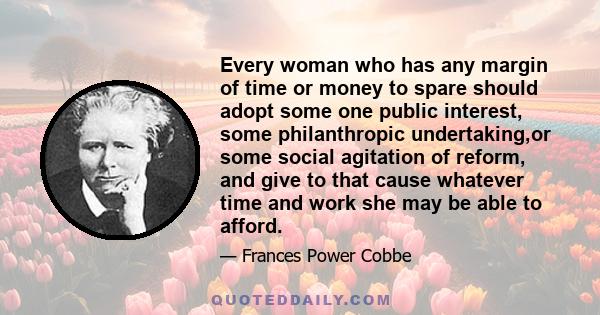 Every woman who has any margin of time or money to spare should adopt some one public interest, some philanthropic undertaking,or some social agitation of reform, and give to that cause whatever time and work she may be 