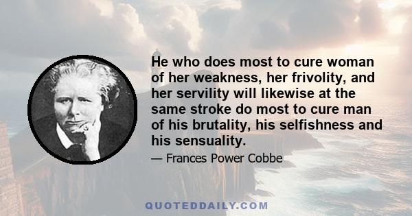 He who does most to cure woman of her weakness, her frivolity, and her servility will likewise at the same stroke do most to cure man of his brutality, his selfishness and his sensuality.