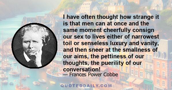 I have often thought how strange it is that men can at once and the same moment cheerfully consign our sex to lives either of narrowest toil or senseless luxury and vanity, and then sneer at the smallness of our aims,