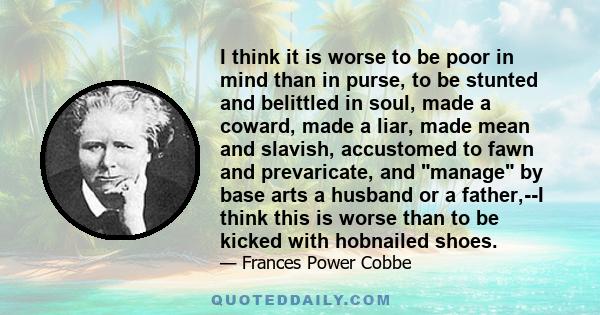 I think it is worse to be poor in mind than in purse, to be stunted and belittled in soul, made a coward, made a liar, made mean and slavish, accustomed to fawn and prevaricate, and manage by base arts a husband or a