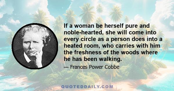 If a woman be herself pure and noble-hearted, she will come into every circle as a person does into a heated room, who carries with him the freshness of the woods where he has been walking.