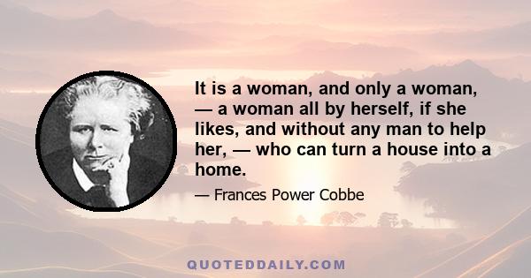 It is a woman, and only a woman, — a woman all by herself, if she likes, and without any man to help her, — who can turn a house into a home.