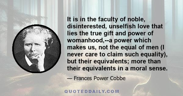 It is in the faculty of noble, disinterested, unselfish love that lies the true gift and power of womanhood,--a power which makes us, not the equal of men (I never care to claim such equality), but their equivalents;