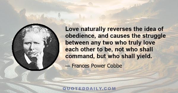 Love naturally reverses the idea of obedience, and causes the struggle between any two who truly love each other to be, not who shall command, but who shall yield.