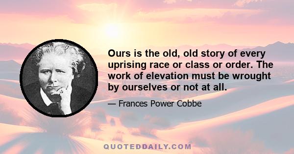 Ours is the old, old story of every uprising race or class or order. The work of elevation must be wrought by ourselves or not at all.