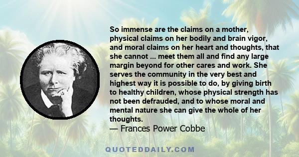 So immense are the claims on a mother, physical claims on her bodily and brain vigor, and moral claims on her heart and thoughts, that she cannot ... meet them all and find any large margin beyond for other cares and