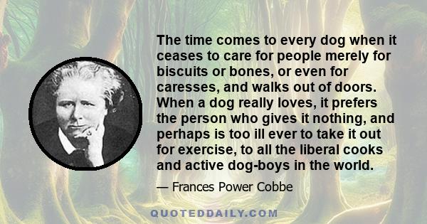 The time comes to every dog when it ceases to care for people merely for biscuits or bones, or even for caresses, and walks out of doors. When a dog really loves, it prefers the person who gives it nothing, and perhaps