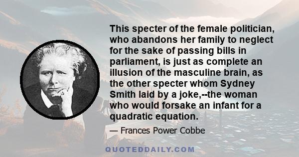 This specter of the female politician, who abandons her family to neglect for the sake of passing bills in parliament, is just as complete an illusion of the masculine brain, as the other specter whom Sydney Smith laid