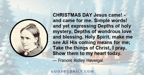 CHRISTMAS DAY Jesus came! - and came for me. Simple words! and yet expressing Depths of holy mystery, Depths of wondrous love and blessing. Holy Spirit, make me see All His coming means for me; Take the things of