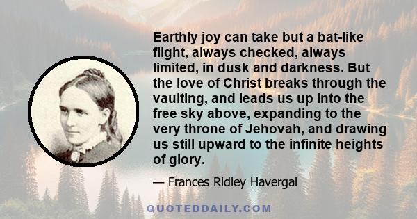 Earthly joy can take but a bat-like flight, always checked, always limited, in dusk and darkness. But the love of Christ breaks through the vaulting, and leads us up into the free sky above, expanding to the very throne 