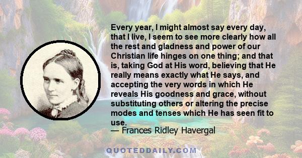 Every year, I might almost say every day, that I live, I seem to see more clearly how all the rest and gladness and power of our Christian life hinges on one thing; and that is, taking God at His word, believing that He 