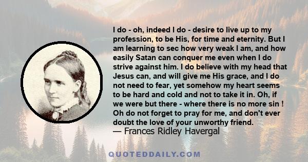 I do - oh, indeed I do - desire to live up to my profession, to be His, for time and eternity. But I am learning to sec how very weak I am, and how easily Satan can conquer me even when I do strive against him. I do