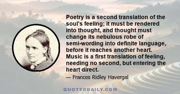 Poetry is a second translation of the soul's feeling; it must be rendered into thought, and thought must change its nebulous robe of semi-wording into definite language, before it reaches another heart. Music is a first 