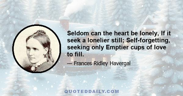 Seldom can the heart be lonely, If it seek a lonelier still; Self-forgetting, seeking only Emptier cups of love to fill.