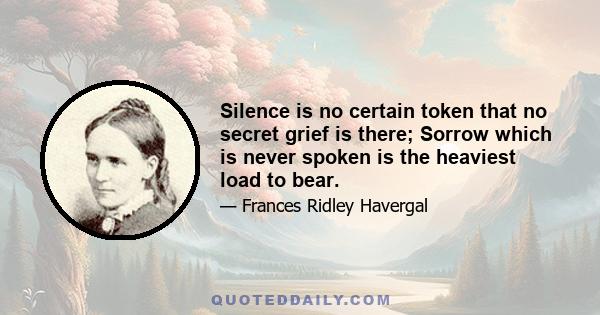 Silence is no certain token that no secret grief is there; Sorrow which is never spoken is the heaviest load to bear.