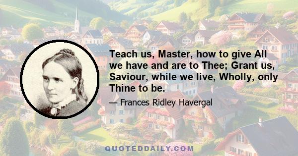 Teach us, Master, how to give All we have and are to Thee; Grant us, Saviour, while we live, Wholly, only Thine to be.