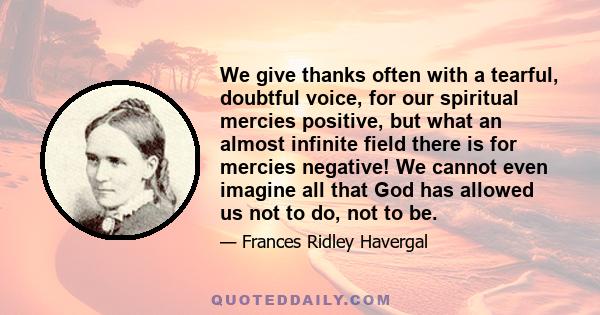 We give thanks often with a tearful, doubtful voice, for our spiritual mercies positive, but what an almost infinite field there is for mercies negative! We cannot even imagine all that God has allowed us not to do, not 