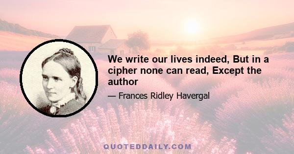 We write our lives indeed, But in a cipher none can read, Except the author