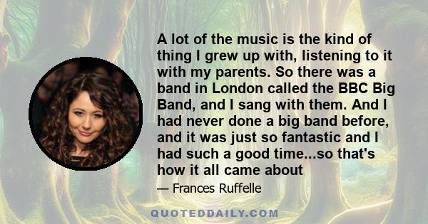 A lot of the music is the kind of thing I grew up with, listening to it with my parents. So there was a band in London called the BBC Big Band, and I sang with them. And I had never done a big band before, and it was