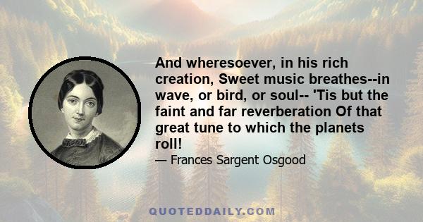 And wheresoever, in his rich creation, Sweet music breathes--in wave, or bird, or soul-- 'Tis but the faint and far reverberation Of that great tune to which the planets roll!