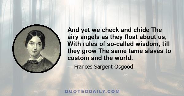 And yet we check and chide The airy angels as they float about us, With rules of so-called wisdom, till they grow The same tame slaves to custom and the world.