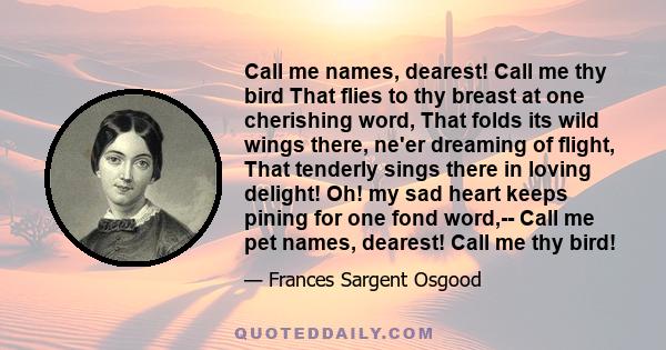 Call me names, dearest! Call me thy bird That flies to thy breast at one cherishing word, That folds its wild wings there, ne'er dreaming of flight, That tenderly sings there in loving delight! Oh! my sad heart keeps