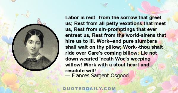 Labor is rest--from the sorrow that greet us; Rest from all petty vexations that meet us, Rest from sin-promptings that ever entreat us, Rest from the world-sirens that hire us to ill. Work--and pure slumbers shall wait 